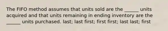 The FIFO method assumes that units sold are the ______ units acquired and that units remaining in ending inventory are the ______ units purchased. last; last first; first first; last last; first