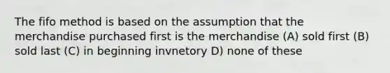 The fifo method is based on the assumption that the merchandise purchased first is the merchandise (A) sold first (B) sold last (C) in beginning invnetory D) none of these