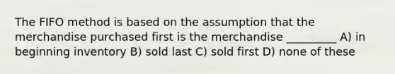 The FIFO method is based on the assumption that the merchandise purchased first is the merchandise _________ A) in beginning inventory B) sold last C) sold first D) none of these