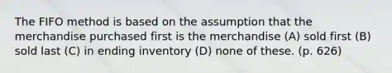 The FIFO method is based on the assumption that the merchandise purchased first is the merchandise (A) sold first (B) sold last (C) in ending inventory (D) none of these. (p. 626)