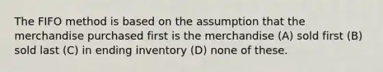 The FIFO method is based on the assumption that the merchandise purchased first is the merchandise (A) sold first (B) sold last (C) in ending inventory (D) none of these.