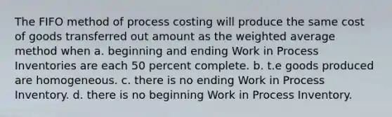 The FIFO method of process costing will produce the same cost of goods transferred out amount as the weighted average method when a. beginning and ending Work in Process Inventories are each 50 percent complete. b. t.e goods produced are homogeneous. c. there is no ending Work in Process Inventory. d. there is no beginning Work in Process Inventory.