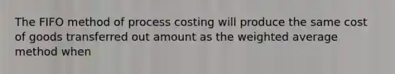 The FIFO method of process costing will produce the same cost of goods transferred out amount as the weighted average method when