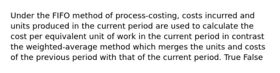 Under the FIFO method of​ process-costing, costs incurred and units produced in the current period are used to calculate the cost per equivalent unit of work in the current period in contrast the​ weighted-average method which merges the units and costs of the previous period with that of the current period. True False