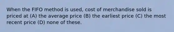 When the FIFO method is used, cost of merchandise sold is priced at (A) the average price (B) the earliest price (C) the most recent price (D) none of these.