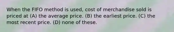 When the FIFO method is used, cost of merchandise sold is priced at (A) the average price. (B) the earliest price. (C) the most recent price. (D) none of these.