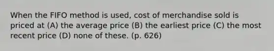 When the FIFO method is used, cost of merchandise sold is priced at (A) the average price (B) the earliest price (C) the most recent price (D) none of these. (p. 626)