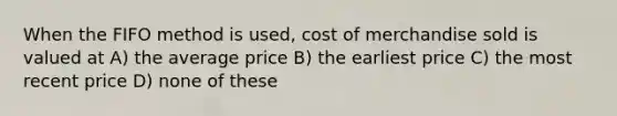 When the FIFO method is used, cost of merchandise sold is valued at A) the average price B) the earliest price C) the most recent price D) none of these