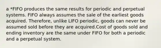 a *FIFO produces the same results for periodic and perpetual systems. FIFO always assumes the sale of the earliest goods acquired. Therefore, unlike LIFO periodic, goods can never be assumed sold before they are acquired.Cost of goods sold and ending inventory are the same under FIFO for both a periodic and a perpetual system.