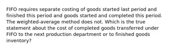 FIFO requires separate costing of goods started last period and finished this period and goods started and completed this period. The weighted-average method does not. Which is the true statement about the cost of completed goods transferred under FIFO to the next production department or to finished goods inventory?