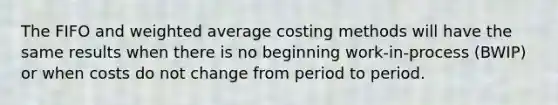 The FIFO and weighted average costing methods will have the same results when there is no beginning work-in-process (BWIP) or when costs do not change from period to period.