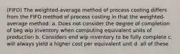 (FIFO) The weighted-average method of process costing differs from the FIFO method of process costing in that the weighted-average method: a. Does not consider the degree of completion of beg wip inventory when computing equivalent units of production b. Considers end wip inventory to be fully complete c. will always yield a higher cost per equivalent unit d. all of these