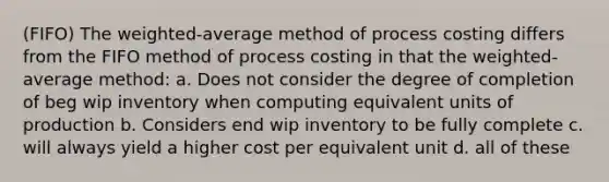 (FIFO) The weighted-average method of process costing differs from the FIFO method of process costing in that the weighted-average method: a. Does not consider the degree of completion of beg wip inventory when computing equivalent units of production b. Considers end wip inventory to be fully complete c. will always yield a higher cost per equivalent unit d. all of these