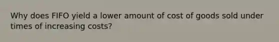 Why does FIFO yield a lower amount of cost of goods sold under times of increasing costs?