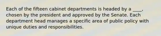 Each of the fifteen cabinet departments is headed by a ____, chosen by the president and approved by the Senate. Each department head manages a specific area of public policy with unique duties and responsibilities.