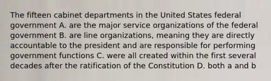 The fifteen cabinet departments in the United States federal government A. are the major service organizations of the federal government B. are line organizations, meaning they are directly accountable to the president and are responsible for performing government functions C. were all created within the first several decades after the ratification of the Constitution D. both a and b