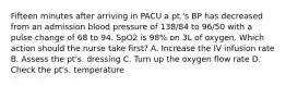 Fifteen minutes after arriving in PACU a pt.'s BP has decreased from an admission blood pressure of 138/84 to 96/50 with a pulse change of 68 to 94. SpO2 is 98% on 3L of oxygen. Which action should the nurse take first? A. Increase the IV infusion rate B. Assess the pt's. dressing C. Turn up the oxygen flow rate D. Check the pt's. temperature