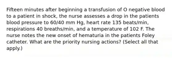 Fifteen minutes after beginning a transfusion of O negative blood to a patient in shock, the nurse assesses a drop in the patients blood pressure to 60/40 mm Hg, heart rate 135 beats/min, respirations 40 breaths/min, and a temperature of 102 F. The nurse notes the new onset of hematuria in the patients Foley catheter. What are the priority nursing actions? (Select all that apply.)