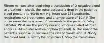 Fifteen minutes after beginning a transfusion of O negative blood to a patient in shock, the nurse assesses a drop in the patient's blood pressure to 60/40 mm Hg, heart rate 135 beats/min, respirations 40 breaths/min, and a temperature of 102° F. The nurse notes the new onset of hematuria in the patient's Foley catheter. What are the priority nursing actions? (Select all that apply.) a. Administer acetaminophen (Tylenol). b. Document the patient's response. c. Increase the rate of transfusion. d. Notify the blood bank. e. Notify the physician. f. Stop the transfusion.