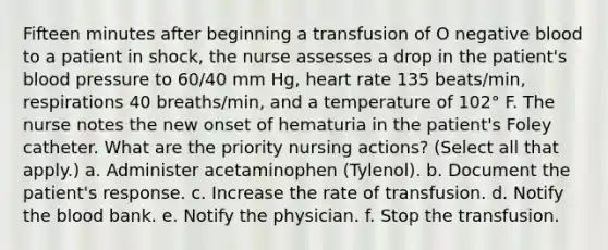 Fifteen minutes after beginning a transfusion of O negative blood to a patient in shock, the nurse assesses a drop in the patient's blood pressure to 60/40 mm Hg, heart rate 135 beats/min, respirations 40 breaths/min, and a temperature of 102° F. The nurse notes the new onset of hematuria in the patient's Foley catheter. What are the priority nursing actions? (Select all that apply.) a. Administer acetaminophen (Tylenol). b. Document the patient's response. c. Increase the rate of transfusion. d. Notify the blood bank. e. Notify the physician. f. Stop the transfusion.