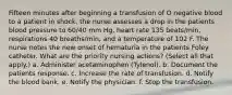 Fifteen minutes after beginning a transfusion of O negative blood to a patient in shock, the nurse assesses a drop in the patients blood pressure to 60/40 mm Hg, heart rate 135 beats/min, respirations 40 breaths/min, and a temperature of 102 F. The nurse notes the new onset of hematuria in the patients Foley catheter. What are the priority nursing actions? (Select all that apply.) a. Administer acetaminophen (Tylenol). b. Document the patients response. c. Increase the rate of transfusion. d. Notify the blood bank. e. Notify the physician. f. Stop the transfusion.