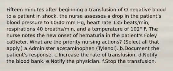 Fifteen minutes after beginning a transfusion of O negative blood to a patient in shock, the nurse assesses a drop in the patient's blood pressure to 60/40 mm Hg, heart rate 135 beats/min, respirations 40 breaths/min, and a temperature of 102° F. The nurse notes the new onset of hematuria in the patient's Foley catheter. What are the priority nursing actions? (Select all that apply.) a.Administer acetaminophen (Tylenol). b.Document the patient's response. c.Increase the rate of transfusion. d.Notify the blood bank. e.Notify the physician. f.Stop the transfusion.