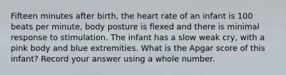 Fifteen minutes after birth, the heart rate of an infant is 100 beats per minute, body posture is flexed and there is minimal response to stimulation. The infant has a slow weak cry, with a pink body and blue extremities. What is the Apgar score of this infant? Record your answer using a whole number.