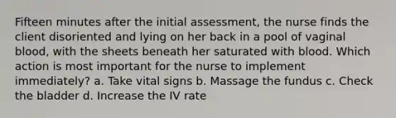 Fifteen minutes after the initial assessment, the nurse finds the client disoriented and lying on her back in a pool of vaginal blood, with the sheets beneath her saturated with blood. Which action is most important for the nurse to implement immediately? a. Take vital signs b. Massage the fundus c. Check the bladder d. Increase the IV rate