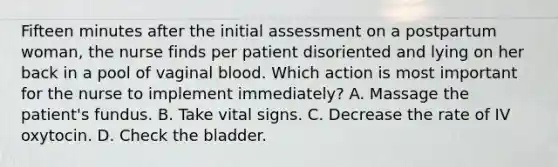 Fifteen minutes after the initial assessment on a postpartum woman, the nurse finds per patient disoriented and lying on her back in a pool of vaginal blood. Which action is most important for the nurse to implement immediately? A. Massage the patient's fundus. B. Take vital signs. C. Decrease the rate of IV oxytocin. D. Check the bladder.