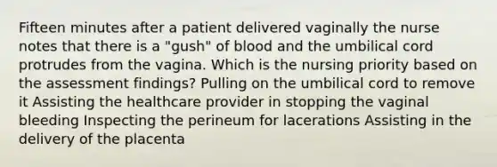 Fifteen minutes after a patient delivered vaginally the nurse notes that there is a "gush" of blood and the umbilical cord protrudes from the vagina. Which is the nursing priority based on the assessment findings? Pulling on the umbilical cord to remove it Assisting the healthcare provider in stopping the vaginal bleeding Inspecting the perineum for lacerations Assisting in the delivery of the placenta