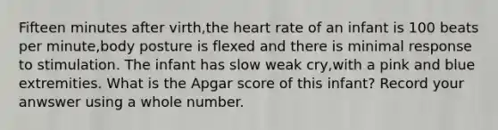 Fifteen minutes after virth,the heart rate of an infant is 100 beats per minute,body posture is flexed and there is minimal response to stimulation. The infant has slow weak cry,with a pink and blue extremities. What is the Apgar score of this infant? Record your anwswer using a whole number.