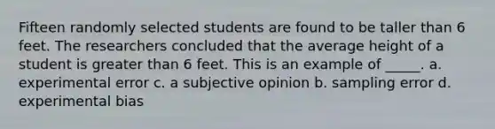 Fifteen randomly selected students are found to be taller than 6 feet. The researchers concluded that the average height of a student is greater than 6 feet. This is an example of _____. a. experimental error c. a subjective opinion b. sampling error d. experimental bias