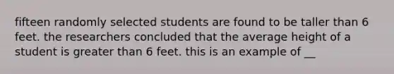 fifteen randomly selected students are found to be taller than 6 feet. the researchers concluded that the average height of a student is greater than 6 feet. this is an example of __