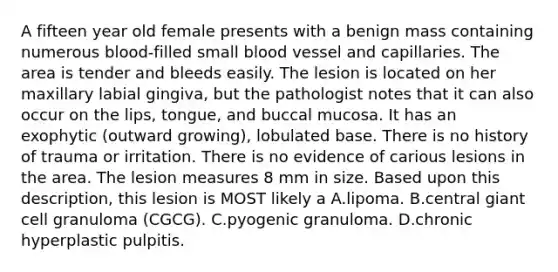 A fifteen year old female presents with a benign mass containing numerous blood-filled small blood vessel and capillaries. The area is tender and bleeds easily. The lesion is located on her maxillary labial gingiva, but the pathologist notes that it can also occur on the lips, tongue, and buccal mucosa. It has an exophytic (outward growing), lobulated base. There is no history of trauma or irritation. There is no evidence of carious lesions in the area. The lesion measures 8 mm in size. Based upon this description, this lesion is MOST likely a A.lipoma. B.central giant cell granuloma (CGCG). C.pyogenic granuloma. D.chronic hyperplastic pulpitis.