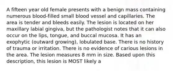 A fifteen year old female presents with a benign mass containing numerous blood-filled small blood vessel and capillaries. The area is tender and bleeds easily. The lesion is located on her maxillary labial gingiva, but the pathologist notes that it can also occur on the lips, tongue, and buccal mucosa. It has an exophytic (outward growing), lobulated base. There is no history of trauma or irritation. There is no evidence of carious lesions in the area. The lesion measures 8 mm in size. Based upon this description, this lesion is MOST likely a