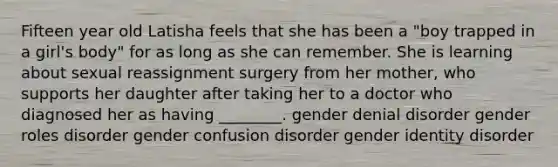 Fifteen year old Latisha feels that she has been a "boy trapped in a girl's body" for as long as she can remember. She is learning about sexual reassignment surgery from her mother, who supports her daughter after taking her to a doctor who diagnosed her as having ________. gender denial disorder <a href='https://www.questionai.com/knowledge/kFBKZBlIHQ-gender-roles' class='anchor-knowledge'>gender roles</a> disorder gender confusion disorder <a href='https://www.questionai.com/knowledge/kyhXSBYVgx-gender-identity' class='anchor-knowledge'>gender identity</a> disorder