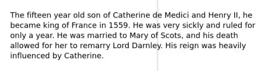 The fifteen year old son of Catherine de Medici and Henry II, he became king of France in 1559. He was very sickly and ruled for only a year. He was married to Mary of Scots, and his death allowed for her to remarry Lord Darnley. His reign was heavily influenced by Catherine.