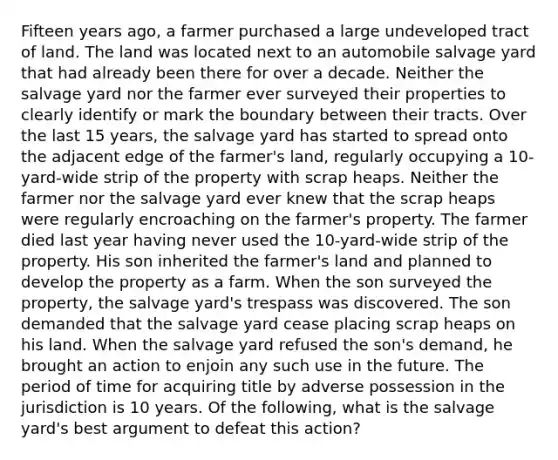 Fifteen years ago, a farmer purchased a large undeveloped tract of land. The land was located next to an automobile salvage yard that had already been there for over a decade. Neither the salvage yard nor the farmer ever surveyed their properties to clearly identify or mark the boundary between their tracts. Over the last 15 years, the salvage yard has started to spread onto the adjacent edge of the farmer's land, regularly occupying a 10-yard-wide strip of the property with scrap heaps. Neither the farmer nor the salvage yard ever knew that the scrap heaps were regularly encroaching on the farmer's property. The farmer died last year having never used the 10-yard-wide strip of the property. His son inherited the farmer's land and planned to develop the property as a farm. When the son surveyed the property, the salvage yard's trespass was discovered. The son demanded that the salvage yard cease placing scrap heaps on his land. When the salvage yard refused the son's demand, he brought an action to enjoin any such use in the future. The period of time for acquiring title by adverse possession in the jurisdiction is 10 years. Of the following, what is the salvage yard's best argument to defeat this action?