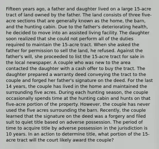 Fifteen years ago, a father and daughter lived on a large 15-acre tract of land owned by the father. The land consists of three five-acre sections that are generally known as the home, the barn, and the hunting cabin. Due to the father's deteriorating health, he decided to move into an assisted living facility. The daughter soon realized that she could not perform all of the duties required to maintain the 15-acre tract. When she asked the father for permission to sell the land, he refused. Against the father's will, she proceeded to list the 15-acre tract for sale in the local newspaper. A couple who was new to the area contacted the daughter with a cash offer to buy the tract. The daughter prepared a warranty deed conveying the tract to the couple and forged her father's signature on the deed. For the last 14 years, the couple has lived in the home and maintained the surrounding five acres. During each hunting season, the couple occasionally spends time at the hunting cabin and hunts on that five-acre portion of the property. However, the couple has never used the five acres surrounding the barn. Recently, the couple learned that the signature on the deed was a forgery and filed suit to quiet title based on adverse possession. The period of time to acquire title by adverse possession in the jurisdiction is 10 years. In an action to determine title, what portion of the 15-acre tract will the court likely award the couple?