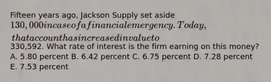 Fifteen years ago, Jackson Supply set aside 130,000 in case of a financial emergency. Today, that account has increased in value to330,592. What rate of interest is the firm earning on this money? A. 5.80 percent B. 6.42 percent C. 6.75 percent D. 7.28 percent E. 7.53 percent