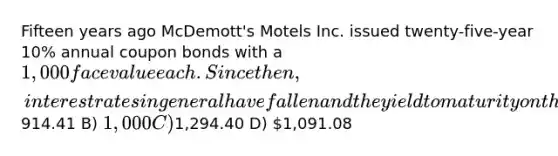 Fifteen years ago McDemott's Motels Inc. issued twenty-five-year 10% annual coupon bonds with a 1,000 face value each. Since then, interest rates in general have fallen and the yield to maturity on the firm's bonds is now 6%. Given this information, what is the price today for such a bond? A)914.41 B) 1,000 C)1,294.40 D) 1,091.08