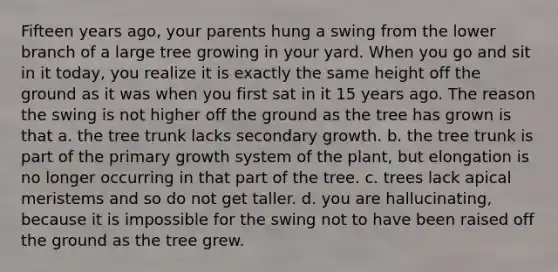 Fifteen years ago, your parents hung a swing from the lower branch of a large tree growing in your yard. When you go and sit in it today, you realize it is exactly the same height off the ground as it was when you first sat in it 15 years ago. The reason the swing is not higher off the ground as the tree has grown is that a. the tree trunk lacks secondary growth. b. the tree trunk is part of the primary growth system of the plant, but elongation is no longer occurring in that part of the tree. c. trees lack apical meristems and so do not get taller. d. you are hallucinating, because it is impossible for the swing not to have been raised off the ground as the tree grew.