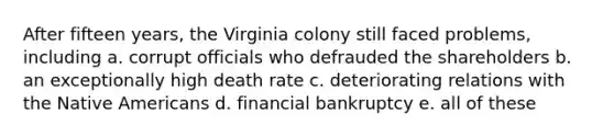 After fifteen years, the Virginia colony still faced problems, including a. corrupt officials who defrauded the shareholders b. an exceptionally high death rate c. deteriorating relations with the Native Americans d. financial bankruptcy e. all of these