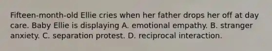 Fifteen-month-old Ellie cries when her father drops her off at day care. Baby Ellie is displaying A. emotional empathy. B. stranger anxiety. C. separation protest. D. reciprocal interaction.