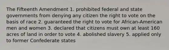 The Fifteenth Amendment 1. prohibited federal and state governments from denying any citizen the right to vote on the basis of race 2. guaranteed the right to vote for African-American men and women 3. declared that citizens must own at least 160 acres of land in order to vote 4. abolished slavery 5. applied only to former Confederate states