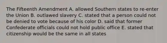 The Fifteenth Amendment A. allowed Southern states to re-enter the Union B. outlawed slavery C. stated that a person could not be denied to vote because of his color D. said that former Confederate officials could not hold public office E. stated that citizenship would be the same in all states