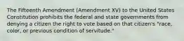 The Fifteenth Amendment (Amendment XV) to the United States Constitution prohibits the federal and state governments from denying a citizen the right to vote based on that citizen's "race, color, or previous condition of servitude."