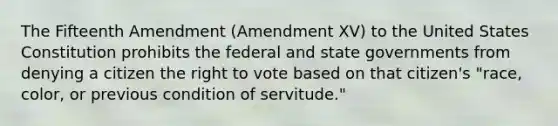 The Fifteenth Amendment (Amendment XV) to the United States Constitution prohibits the federal and state governments from denying a citizen the right to vote based on that citizen's "race, color, or previous condition of servitude."