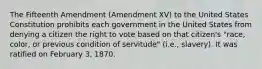 The Fifteenth Amendment (Amendment XV) to the United States Constitution prohibits each government in the United States from denying a citizen the right to vote based on that citizen's "race, color, or previous condition of servitude" (i.e., slavery). It was ratified on February 3, 1870.