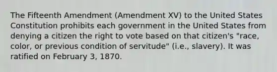 The Fifteenth Amendment (Amendment XV) to the United States Constitution prohibits each government in the United States from denying a citizen the right to vote based on that citizen's "race, color, or previous condition of servitude" (i.e., slavery). It was ratified on February 3, 1870.